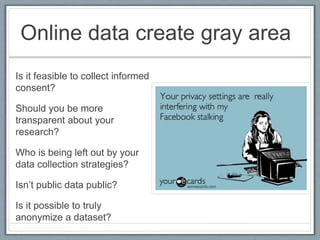 Online data create gray area
Is it feasible to collect informed
consent?
Should you be more
transparent about your
research?
Who is being left out by your
data collection strategies?
Isn’t public data public?
Is it possible to truly
anonymize a dataset?
 