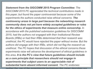 Statement from the SIGCOMM 2015 Program Committee: The
SIGCOMM 2015 PC appreciated the technical contributions made in
this paper, but found the paper controversial because some of the
experiments the authors conducted raise ethical concerns. The
controversy arose in large part because the networking research
community does not yet have widely accepted guidelines or rules
for the ethics of experiments that measure online censorship. In
accordance with the published submission guidelines for SIGCOMM
2015, had the authors not engaged with their Institutional Review
Boards (IRBs) or had their IRBs determined that their research was
unethical, the PC would have rejected the paper without review. But the
authors did engage with their IRBs, which did not flag the research as
unethical. The PC hopes that discussion of the ethical concerns these
experiments raise will advance the development of ethical guidelines in
this area. It is the PC’s view that future guidelines should include
as a core principle that researchers should not engage in
experiments that subject users to an appreciable risk of
substantial harm absent informed consent. The PC endorses
 