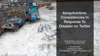 #pray4victims:
Consistencies In
Response To
Disaster on Twitter
@codybuntain

Postdoctoral Fellow

Social Media and Political Participation Lab,
NYU
Cody Buntain, Jung Kyu Lim

CSCW, 5 November 2018
Image Credit: https://commons.wikimedia.org/wiki/File:Hurricane_Sandy_New_Jersey_Pier.jpg
 