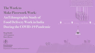 The Work to
Make Piecework Work:
An Ethnographic Study of
Food Delivery Work in India
During the COVID-19 Pandemic
Riyaj Shaikh
Airi Lampinen
Barry Brown
0000100101 110100100100001010011 1010000
00101110100100100001 101 1001 1 10010101001
0 10 10 10 10 10 1 01 1000010001 00 101 1
01 11111111 100010001 00 100110011 10100001
00 1111111 100 0 10001 00 1010000 10010101
0010 10 100 10 10 10010000100101110100100
100001010011 00110110100 1 0101011 01000010
€12 2km h1
€10 2km h2
€10
€15
3*
2*
4* 2*
2*
3*
€10
2km {9 mins} {?? mins} 11km {30 mins} € 23
Department of Computer and System Sciences
 