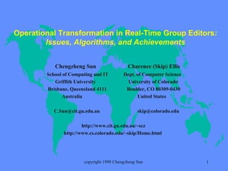 Operational Transformation in Real-Time Group Editors : Issues, Algorithms, and Achievements Chengzheng Sun  Charence (Skip) Ellis   School of Computing and IT  Dept. of Computer Science Griffith University  University of Colorado  Brisbane, Queensland 4111  Boulder, CO 80309-0430 Australia  United States C.Sun@cit.gu.edu.au  [email_address] http://www.cit.gu.edu.au/~scz  http://www.cs.colorado.edu/~skip/Home.html   