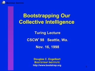 IB BOOTSTRAP INSTITUTE
1
Bootstrapping Our
Collective Intelligence
Bootstrapping Our
Collective Intelligence
Douglas C. Engelbart
BOOTSTRAP INSTITUTE
http://www.bootstrap.org
Turing Lecture
CSCW’98 Seattle, Wa.
Nov. 16, 1998
 
