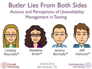 Butler Lies From Both Sides
    Actions and Perceptions of Unavailability
            Management in Texting




Lindsay        Madeline        Jeremy             Jeff
Reynolds        Smith          Birnholtz        Hancock


  Cornell           CSCW 2013              Northwestern
  University       San Antonio, TX            University
 