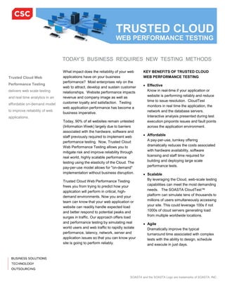 TODAY’S BUSINESS REQUIRES NEW TESTING METHODS

                                What impact does the reliability of your web       KEY BENEFITS OF TRUSTED CLOUD
Trusted Cloud Web               applications have on your business                 WEB PERFORMANCE TESTING
                                performance? Most enterprises rely on the
Performance Testing                                                                • Effective
                                web to attract, develop and sustain customer
delivers web scale testing      relationships. Website performance impacts           Know in real-time if your application or
and real time analytics in an   revenue and company image as well as                 website is performing reliably and reduce
                                customer loyalty and satisfaction. Testing           time to issue resolution. CloudTest
affordable on-demand model
                                web application performance has become a             monitors in real time the application, the
to improve reliability of web                                                        network and the database servers.
                                business imperative.
applications.                                                                        Interactive analysis presented during test
                                Today, 90% of all websites remain untested           execution pinpoints issues and fault points
                                (Information Week) largely due to barriers           across the application environment.
                                associated with the hardware, software and
                                staff previously required to implement web         • Affordable
                                performance testing. Now, Trusted Cloud              A pay-per-use, turnkey offering
                                Web Performance Testing allows you to                dramatically reduces the costs associated
                                mitigate risk and improve reliability through        with hardware availability, software
                                real world, highly scalable performance              licensing and staff time required for
                                testing using the elasticity of the Cloud. The       building and deploying large scale
                                pay-per-use model allows for "on-demand"             performance tests.
                                implementation without business disruption.        • Scalable
                                Trusted Cloud Web Performance Testing                By leveraging the Cloud, web-scale testing
                                frees you from trying to predict how your            capabilities can meet the most demanding
                                application will perform in critical, high-          needs. The SOASTA CloudTest™
                                demand environments. Now you and your                platform can simulate tens of thousands to
                                team can know that your web application or           millions of users simultaneously accessing
                                website can readily handle expected load             your site. This could leverage 100s if not
                                and better respond to potential peaks and            1000s of cloud servers generating load
                                surges in traffic. Our approach offers load          from multiple worldwide locations.
                                and performance testing by simulating real         • Agile
                                world users and web traffic to rapidly isolate       Dramatically improve the typical
                                performance, latency, network, server and            turnaround time associated with complex
                                application issues so that you can know your         tests with the ability to design, schedule
                                site is going to perform reliably.                   and execute in just days.




                                                                           SOASTA and the SOASTA Logo are trademarks of SOASTA, INC.
 
