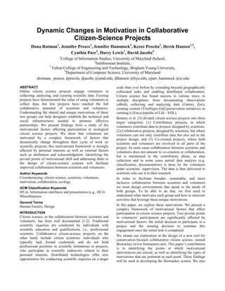 Dynamic Changes in Motivation in Collaborative
Citizen-Science Projects
Dana Rotman1
, Jennifer Preece1
, Jennifer Hammock2
, Kezee Procita1
, Derek Hansen1,3
,
Cynthia Parr2
, Darcy Lewis1
, David Jacobs4
1
College of Information Studies, University of Maryland iSchool,
2
Smithsonian Institute,
3
Fulton College of Engineering and Technology, Brigham Young University,
4
Department of Computer Science, University of Maryland
drotman, preece, kprocita, djacobs @umd.edu, dlhansen @byu.edu, cparr, hammock @si.edu
ABSTRACT
Online citizen science projects engage volunteers in
collecting, analyzing, and curating scientific data. Existing
projects have demonstrated the value of using volunteers to
collect data, but few projects have reached the full
collaborative potential of scientists and volunteers.
Understanding the shared and unique motivations of these
two groups can help designers establish the technical and
social infrastructures needed to promote effective
partnerships. We present findings from a study of the
motivational factors affecting participation in ecological
citizen science projects. We show that volunteers are
motivated by a complex framework of factors that
dynamically change throughout their cycle of work on
scientific projects; this motivational framework is strongly
affected by personal interests as well as external factors
such as attribution and acknowledgment. Identifying the
pivotal points of motivational shift and addressing them in
the design of citizen-science systems will facilitate
improved collaboration between scientists and volunteers.
Author Keywords
Crowdsourcing, citizen science, scientists, volunteers,
motivation, collaboration, ecology.
ACM Classification Keywords
H5.m. Information interfaces and presentation (e.g., HCI):
Miscellaneous.
General Terms
Human Factors, Design
INTRODUCTION
Citizen science, or the collaboration between scientists and
volunteers, has been well documented [1-2]. Traditional
scientific inquiries are conducted by individuals with
scientific education and qualifications, i.e., professional
scientists. Collaborative citizen-science projects, on the
other hand, include citizen scientists: individuals who
typically lack formal credentials and do not hold
professional positions in scientific institutions or projects,
who participate in scientific endeavors related to their
personal interests. Distributed technologies offer new
opportunities for conducting scientific inquiries on a larger
scale than ever before by extending beyond geographically
collocated tasks and enabling distributed collaboration.
Citizen science has found success in various ways, in
multiple disciplines: from documenting observations
(eBird), collecting and analyzing data (Galaxy Zoo),
creating content (VitalSigns Gulf preservation initiative), to
curating it (Encyclopedia of Life - EOL).
Bonney et al. [3] divided citizen science projects into three
major categories: (1) Contributory projects, in which
volunteers contribute data to projects designed by scientists;
(2) Collaborative projects, designed by scientists, but where
volunteers can not only contribute data but also aid in the
project design; and (3) Co-created projects, where both
scientists and volunteers are involved in all parts of the
project. In most cases collaboration between scientists and
volunteers does not amount to co-creation or collaboration,
but is maintained in the contributory phase, as data
collection and in some cases partial data analysis (e.g.
classification, documentation) is done by the volunteers
under scientists‟ supervision. The data is then delivered to
scientists who use it in their research.
In order to facilitate broader, sustainable, and more
inclusive collaboration between scientists and volunteers
we must design environments that speak to the needs of
both groups. To be able to do that, we first need to
understand what motivates each group and how to structure
activities that leverage these unique motivations.
In this paper, we explore these motivations. We present a
complex framework of motivational factors that affect
participation in citizen science projects. Two pivotal points
in volunteers‟ participation are significantly affected by
motivational factors: the initial decision to participate in a
project and the ensuing decision to continue this
engagement once the initial task is completed.
We situate our exploration in the design of a new tool for
conservation-focused collaborative citizen science, named
Biotracker (www.biotrackers.net). This paper‟s contribution
is in identifying the points at which motivational
interventions are crucial, as well as identifying the types of
motivations that are pertinent at each point. These findings
will be used in developing the Biotracker system. We also
 