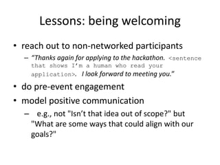 Lessons: being welcoming
• reach out to non-networked participants
– “Thanks again for applying to the hackathon. <sentence
that shows I’m a human who read your
application>. I look forward to meeting you.”
• do pre-event engagement
• model positive communication
– e.g., not "Isn’t that idea out of scope?" but
"What are some ways that could align with our
goals?"
 