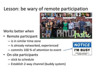 Lesson: be wary of remote participation
Works better when
• Remote participant
– is in similar time zone
– Is already networked, experienced
– commits 100 % of attention to event
• On-site participants
– stick to schedule
– Establish 2-way channel (buddy system)
 