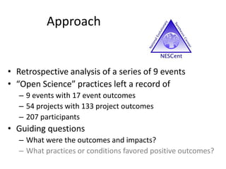 Approach
• Retrospective analysis of a series of 9 events
• “Open Science” practices left a record of
– 9 events with 17 event outcomes
– 54 projects with 133 project outcomes
– 207 participants
• Guiding questions
– What were the outcomes and impacts?
– What practices or conditions favored positive outcomes?
 