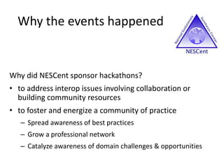 Why the events happened
Why did NESCent sponsor hackathons?
• to address interop issues involving collaboration or
building community resources
• to foster and energize a community of practice
– Spread awareness of best practices
– Grow a professional network
– Catalyze awareness of domain challenges & opportunities
 