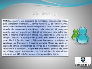 MSN Messenger
MSN Messenger é um programa da mensagens instantâneas criado
pela Microsoft Corporation. O serviço nasceu a 22 de Julho de 1999,
anunciando-se como um serviço que permitia falar com uma pessoa
através de conversas instantâneas pela Internet. O programa
permite que um usuário da Internet se relacione com outro que
tenha o mesmo programa em tempo real, podendo ter uma lista de
amigos "virtuais" e acompanhar quando eles entram e saem da
rede. Ele foi fundido com o Windows Messenger e originou o
Windows Live Messenger. O sucesso do MSN Messenger pode ser
explicado por ele ser integrado ao serviço de e-mail Hotmail, por ser
incluso com o Windows XP e por ter uma intensa publicidade junto
ao público jovem. Atualmente, dos 323 milhões de utilizadores,
estima-se que 140 milhões o usam com regularidade diária.
CSCW
Campus Niterói
 