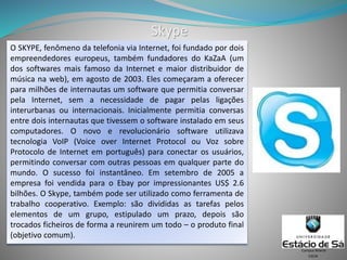 Skype
O SKYPE, fenômeno da telefonia via Internet, foi fundado por dois
empreendedores europeus, também fundadores do KaZaA (um
dos softwares mais famoso da Internet e maior distribuidor de
música na web), em agosto de 2003. Eles começaram a oferecer
para milhões de internautas um software que permitia conversar
pela Internet, sem a necessidade de pagar pelas ligações
interurbanas ou internacionais. Inicialmente permitia conversas
entre dois internautas que tivessem o software instalado em seus
computadores. O novo e revolucionário software utilizava
tecnologia VoIP (Voice over Internet Protocol ou Voz sobre
Protocolo de Internet em português) para conectar os usuários,
permitindo conversar com outras pessoas em qualquer parte do
mundo. O sucesso foi instantâneo. Em setembro de 2005 a
empresa foi vendida para o Ebay por impressionantes US$ 2.6
bilhões. O Skype, também pode ser utilizado como ferramenta de
trabalho cooperativo. Exemplo: são divididas as tarefas pelos
elementos de um grupo, estipulado um prazo, depois são
trocados ficheiros de forma a reunirem um todo – o produto final
(objetivo comum).
CSCW
Campus Niterói
 