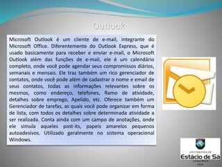 Outlook
CSCW
Campus Niterói
Microsoft Outlook é um cliente de e-mail, integrante do
Microsoft Office. Diferentemente do Outlook Express, que é
usado basicamente para receber e enviar e-mail, o Microsoft
Outlook além das funções de e-mail, ele é um calendário
completo, onde você pode agendar seus compromissos diários,
semanais e mensais. Ele traz também um rico gerenciador de
contatos, onde você pode além de cadastrar o nome e email de
seus contatos, todas as informações relevantes sobre os
mesmos, como endereço, telefones, Ramo de atividade,
detalhes sobre emprego, Apelido, etc. Oferece também um
Gerenciador de tarefas, as quais você pode organizar em forma
de lista, com todos os detalhes sobre determinada atividade a
ser realizada. Conta ainda com um campo de anotações, onde
ele simula aqueles post-its, papeis amarelos pequenos
autoadesivos. Utilizado geralmente no sistema operacional
Windows.
 