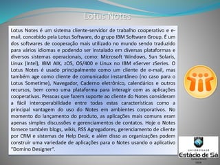 Lotus Notes
CSCW
Campus Niterói
Lotus Notes é um sistema cliente-servidor de trabalho cooperativo e e-
mail, concebido pela Lotus Software, do grupo IBM Software Group. É um
dos softwares de cooperação mais utilizado no mundo sendo traduzido
para vários idiomas e podendo ser instalado em diversas plataformas e
diversos sistemas operacionais, como: Microsoft Windows, Sun Solaris,
Linux (Intel), IBM AIX, zOS, OS/400 e Linux no IBM eServer zSeries. O
Lotus Notes é usado principalmente como um cliente de e-mail, mas
também age como cliente de comunicador instantâneo (no caso para o
Lotus Sometime), Navegador, Caderno eletrônico, calendários e outros
recursos, bem como uma plataforma para interagir com as aplicações
cooperativas. Pessoas que fazem suporte ao cliente do Notes consideram
a fácil interoperabilidade entre todas estas características como a
principal vantagem do uso do Notes em ambientes corporativos. No
momento do lançamento do produto, as aplicações mais comuns eram
apenas simples discussões e gerenciamentos de contatos. Hoje o Notes
fornece também blogs, wikis, RSS Agregadores, gerenciamento de cliente
por CRM e sistemas de Help Desk, e além disso as organizações podem
construir uma variedade de aplicações para o Notes usando o aplicativo
“Domino Designer“.
 