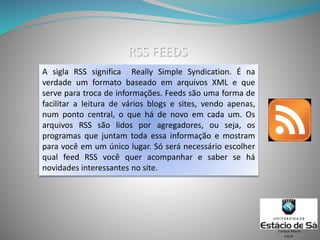 RSS FEEDS
A sigla RSS significa Really Simple Syndication. É na
verdade um formato baseado em arquivos XML e que
serve para troca de informações. Feeds são uma forma de
facilitar a leitura de vários blogs e sites, vendo apenas,
num ponto central, o que há de novo em cada um. Os
arquivos RSS são lidos por agregadores, ou seja, os
programas que juntam toda essa informação e mostram
para você em um único lugar. Só será necessário escolher
qual feed RSS você quer acompanhar e saber se há
novidades interessantes no site.
CSCW
Campus Niterói
 