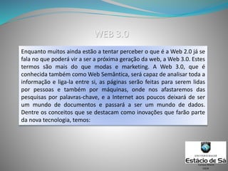 Enquanto muitos ainda estão a tentar perceber o que é a Web 2.0 já se
fala no que poderá vir a ser a próxima geração da web, a Web 3.0. Estes
termos são mais do que modas e marketing. A Web 3.0, que é
conhecida também como Web Semântica, será capaz de analisar toda a
informação e liga-la entre si, as páginas serão feitas para serem lidas
por pessoas e também por máquinas, onde nos afastaremos das
pesquisas por palavras-chave, e a Internet aos poucos deixará de ser
um mundo de documentos e passará a ser um mundo de dados.
Dentre os conceitos que se destacam como inovações que farão parte
da nova tecnologia, temos:
CSCW
Campus Niterói
WEB 3.0
 