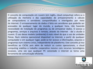 Cloud Computing
O conceito de computação em nuvem (em inglês, cloud computing) refere-se à
utilização da memória e das capacidades de armazenamento e cálculo
de computadores e servidores compartilhados e interligados por meio
da Internet. O armazenamento de dados é feito em servidores que poderão ser
acessados de qualquer lugar do mundo, a qualquer hora, não havendo
necessidade de instalação de programas ou de armazenar dados. O acesso a
programas, serviços e arquivos é remoto, através da Internet - daí a alusão à
nuvem. O uso desse modelo (ambiente) é mais viável do que o uso de unidades
físicas. Num sistema operacional disponível na Internet, a partir de qualquer
computador e em qualquer lugar, pode-se ter acesso a informações, arquivos e
programas num sistema único, independente de plataforma. Este conceito já traz
benefícios ao CSCW, pois além de reduzir os custos operacionais, o cloud
computing viabiliza o trabalho cooperativo mesmo com recursos tecnológicos
escassos, uma vez que qualquer PC conectado à internet se torna uma
ferramenta de comunicação eficiente.
CSCW
Campus Niterói
 