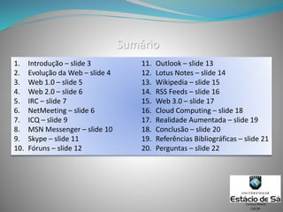 Sumário
1. Introdução – slide 3
2. Evolução da Web – slide 4
3. Web 1.0 – slide 5
4. Web 2.0 – slide 6
5. IRC – slide 7
6. NetMeeting – slide 6
7. ICQ – slide 9
8. MSN Messenger – slide 10
9. Skype – slide 11
10. Fóruns – slide 12
11. Outlook – slide 13
12. Lotus Notes – slide 14
13. Wikipedia – slide 15
14. RSS Feeds – slide 16
15. Web 3.0 – slide 17
16. Cloud Computing – slide 18
17. Realidade Aumentada – slide 19
18. Conclusão – slide 20
19. Referências Bibliográficas – slide 21
20. Perguntas – slide 22
CSCW
Campus Niterói
 