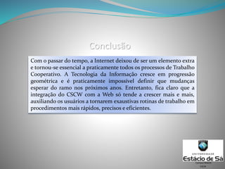 Conclusão
Com o passar do tempo, a Internet deixou de ser um elemento extra
e tornou-se essencial a praticamente todos os processos de Trabalho
Cooperativo. A Tecnologia da Informação cresce em progressão
geométrica e é praticamente impossível definir que mudanças
esperar do ramo nos próximos anos. Entretanto, fica claro que a
integração do CSCW com a Web só tende a crescer mais e mais,
auxiliando os usuários a tornarem exaustivas rotinas de trabalho em
procedimentos mais rápidos, precisos e eficientes.
CSCW
Campus Niterói
 