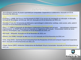 Referências
•Aprendizagem através de grupos suportada por computador. Cooperativo vs colaborativo. Acessado em 02 de
Novembro de 2010, em:
http://cmapserver.unavarra.es/servlet/SBReadResourceServlet?rid=1089421630105_809046393_1550&partName=ht
mltext
•Coutinho, C. (2008). Del.icio.us: uma ferramenta da Web 2.0 ao serviço da investigação em educação. In Educação,
Formação & Tecnologias, vol.1(1), pp. 104-115. Acessado em 02 de Novembro de 2010, em:
http://eft.educom.pt
•González, F. S. (s. d.). Ferramentas da Web para a aprendizagem colaborativa: weblogs, redes sociais, wikis, web2.0.
Acessado em 02 de Novembro de 2010, em:
http://www.gabinetedeinformatica.net/wp15/docs/FerramentasWeb_port.pdf
•Paas, L. C. (1999) A Integração da Abordagem Colaborativa à Tecnologia Internet para Aprendizagem Individual e
Organizacional no PPGEP. Dissertação de mestrado em Engenharia de Produção - Universidade Federal de Santa
Catarina, Florianópolis. Cap. 2. Acessado em 03 de Novembro de 2010, em:
http://www.eps.ufsc.br/disserta99/leslie/cap2.html#2.3
•RSS Feeds – Wikipedia. Acessado em 03 de Novembro de 2010, em:
http://pt.wikipedia.org/wiki/RSS
•Oliveira, Lino (2008). Evolução da Web: de 1.0 a 3.0. Acessado em 03 de Novembro de 2010, em:
http://web20pt.wordpress.com/2008/02/17/the-changing-intraweb-from-10-to-30/
•Jinlei, Jiang (2010). Examining Cloud Computing from the Perspective of Grid and Computer-Supported Cooperative
Work. Acessado em 04 de Novembro de 2010, em:
http://grid.tsinghua.edu.cn/hpcgrid/GCD/english/faculty/jlj/papers/ExaminingCloudComputing.pdf
•Filippo, Denise (2007). Ambientes Colaborativos de Realidade Virtual e Aumentada. Acessado em 04 de Novembro de
2010, em: http://www.tecgraf.puc-rio.br/~abraposo/pubs/SVR2007/2007.RAV.Filippo.RVirtualAument.Publicado.pdf
CSCW
Campus Niterói
 