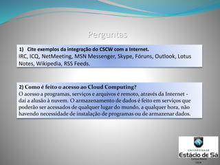 Perguntas
1) Cite exemplos da integração do CSCW com a Internet.
CSCW
Campus Niterói
2) Como é feito o acesso ao Cloud Computing?
IRC, ICQ, NetMeeting, MSN Messenger, Skype, Fóruns, Outlook, Lotus
Notes, Wikipedia, RSS Feeds.
O acesso a programas, serviços e arquivos é remoto, através da Internet -
daí a alusão à nuvem. O armazenamento de dados é feito em serviços que
poderão ser acessados de qualquer lugar do mundo, a qualquer hora, não
havendo necessidade de instalação de programas ou de armazenar dados.
 