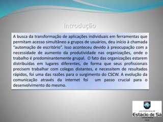 Introdução
A busca da transformação de aplicações individuais em ferramentas que
permitam acesso simultâneo a grupos de usuários, deu início à chamada
“automação de escritório”. Isso aconteceu devido à preocupação com a
necessidade de aumento da produtividade nas organizações, onde o
trabalho é predominantemente grupal. O fato das organizações estarem
distribuídas em lugares diferentes, de forma que seus profissionais
precisem trabalhar com colegas distantes, e necessitem de resultados
rápidos, foi uma das razões para o surgimento do CSCW. A evolução da
comunicação através da internet foi um passo crucial para o
desenvolvimento do mesmo.
CSCW
Campus Niterói
 