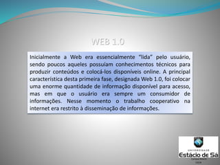 Inicialmente a Web era essencialmente “lida” pelo usuário,
sendo poucos aqueles possuíam conhecimentos técnicos para
produzir conteúdos e colocá-los disponíveis online. A principal
característica desta primeira fase, designada Web 1.0, foi colocar
uma enorme quantidade de informação disponível para acesso,
mas em que o usuário era sempre um consumidor de
informações. Nesse momento o trabalho cooperativo na
internet era restrito à disseminação de informações.
CSCW
Campus Niterói
WEB 1.0
 