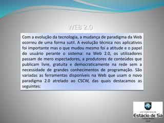 Com a evolução da tecnologia, a mudança de paradigma da Web
ocorreu de uma forma sutil. A evolução técnica nos aplicativos
foi importante mas o que mudou mesmo foi a atitude e o papel
do usuário perante o sistema: na Web 2.0, os utilizadores
passam de mero espectadores, a produtores de conteúdos que
publicam livre, gratuita e democraticamente na rede sem a
necessidade de grandes conhecimentos de programação. São
variadas as ferramentas disponíveis na Web que usam o novo
paradigma 2.0 atrelado ao CSCW, das quais destacamos as
seguintes:
CSCW
Campus Niterói
WEB 2.0
 