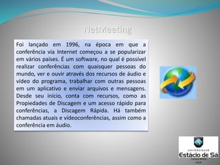 NetMeeting
CSCW
Campus Niterói
Foi lançado em 1996, na época em que a
conferência via Internet começou a se popularizar
em vários países. É um software, no qual é possível
realizar conferências com quaisquer pessoas do
mundo, ver e ouvir através dos recursos de áudio e
vídeo do programa, trabalhar com outras pessoas
em um aplicativo e enviar arquivos e mensagens.
Desde seu início, conta com recursos, como as
Propiedades de Discagem e um acesso rápido para
conferências, a Discagem Rápida. Há também
chamadas atuais e vídeoconferências, assim como a
conferência em áudio.
 