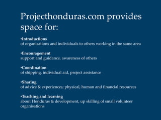 Projecthonduras.com provides
space for:
•Introductions
of organisations and individuals to others working in the same area

•Encouragement
support and guidance, awareness of others

•Coordination
of shipping, individual aid, project assistance

•Sharing
of advice & experiences; physical, human and financial resources

•Teaching and learning
about Honduras & development, up skilling of small volunteer
organisations
 