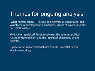 Themes for ongoing analysis
•What human capital? The role of a network of expatriates and
volunteers in development in Honduras, issues of power, priorities
and relationships.

•Political or apolitical? Tension between the inherent political
nature of development and the apolitical philosophy of the
network.

•Space for an unconventional movement? Potential beyond
simple networking.
 