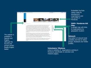 Embedded YouTube
                                                    videos made by
                                                    development
                                                    organisations and
                                                    non-profits in
                                                    Honduras.

                                                    HAM= Honduras Aid
                                                    Map.
                                                    A google map with links
                                                    to organisations by
                                                    geographic location

The website is
available in                                    Network
Spanish and                                     Description of network tools
English,                                        available and links to Yahoo
although the                                    groups, Facebook and Twitter
forums and                                      profiles.
groups remain
largely English
                  Volunteers/ Missions
based.
                  Links to websites of organisations working in
                  Honduras (specifically to volunteer and
                  missions pages).
 