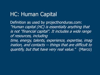 HC: Human Capital
Definition as used by projecthonduras.com:
“Human capital (HC) is essentially anything that
is not "financial capital". It includes a wide range
of resources, including
time, energy, talents, experience, expertise, imag
ination, and contacts -- things that are difficult to
quantify, but that have very real value.” (Marco)
 