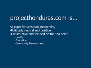 projecthonduras.com is…
•A place for conscious networking
•Politically neutral and positive
•Constructive and focused on the “do-able”
   •Health
   •Education
   •Community Development
 