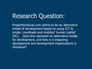 Research Question:
Projecthonduras.com claims to be an alternative
model of development based on using ICT to
locate, coordinate and mobilize „human capital‟
(HC) . Does this represent an alternative model
for development, and how is it impacting
development and development organizations in
Honduras?
 