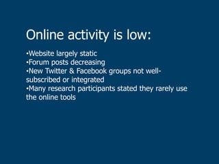 Online activity is low:
•Website largely static
•Forum posts decreasing
•New Twitter & Facebook groups not well-
subscribed or integrated
•Many research participants stated they rarely use
the online tools
 