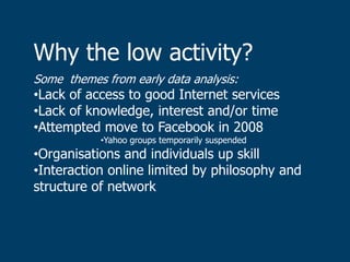 Why the low activity?
Some themes from early data analysis:
•Lack of access to good Internet services
•Lack of knowledge, interest and/or time
•Attempted move to Facebook in 2008
            •Yahoo groups temporarily suspended
•Organisations and individuals up skill
•Interaction online limited by philosophy and
structure of network
 