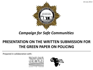 Campaign for Safe Communities
PRESENTATION ON THE WRITTEN SUBMISSION FOR
THE GREEN PAPER ON POLICING
Prepared in collaboration with:
18 July 2013
 
