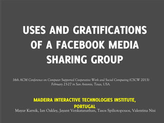 USES AND GRATIFICATIONS
       OF A FACEBOOK MEDIA
          SHARING GROUP
16th ACM Conference on Computer Supported Cooperative Work and Social Computing (CSCW 2013)
                         February 23-27 in San Antonio, Texas, USA.



             MADEIRA INTERACTIVE TECHNOLOGIES INSTITUTE,
                             PORTUGAL
 Mayur Karnik, Ian Oakley, Jayant Venkatanathan, Tasos Spiliotopouos, Valentina Nisi
 