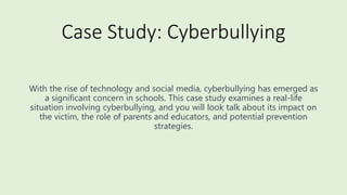 Case Study: Cyberbullying
With the rise of technology and social media, cyberbullying has emerged as
a significant concern in schools. This case study examines a real-life
situation involving cyberbullying, and you will look talk about its impact on
the victim, the role of parents and educators, and potential prevention
strategies.
 