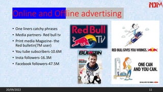 Online and Offline advertising
• One liners catchy phrases
• Media partners- Red bull tv
• Print media Magazine- the
Red bulletin(7M user)
• You tube subscribers-10.6M
• Insta followers-16.3M
• Facebook followers-47.5M
20/09/2022 11
 