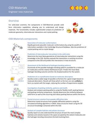 CSD-Materials
Engineer new materials
Overview
For solid-state scientists, the components in CSD-Materials provide solid
form informatics capabilities, allowing you to understand and design
materials. The functionality includes sophisticated analysis & prediction of
molecular geometry, intermolecular interactions and crystal packing.
CSD-Materials components
Generation of molecular conformations
Rapidly generate plausible molecular conformations by using the wealth of
information available in the Cambridge Structural Database. Aids the prediction of
crystal packing and co-crystal design.
Prediction of intermolecular interactions in the solid-state
Determine the most likely geometries of intermolecular interactions using the
knowledge in the CSD. Quickly evaluate the interactions in existing structures
compared to the CSD and predict the interactions in new structures.
Assessment of the likelihood of hydrogen-bonding patterns
Enumerate all the possible hydrogen-bonding patterns available for a molecule
(or molecules) and the relative likelihood of each. Predict the most likely
hydrogen-bonding outcome and the risk of polymorphism for the system.
Prediction of co-crystallisation based on molecular descriptors
Quickly screen a wide range of possible co-formers for a given target based on
molecule descriptors. Results will show which co-formers are very unlikely to
form co-crystals with the target, reducing the number of experiments needed.
Investigation of packing similarity, patterns and motifs
Analyse and compare packing patterns using the flexible motif, packing feature
and packing similarity components. Quickly determine the similarity between
solid forms as well as the recurring and robust packing features within the forms.
Crystal structure solution from powder diffraction data
Determine crystal structures from powder diffraction patterns using the
simulated annealing algorithms in DASH. Solve structures faster using the 3D
structural knowledge contained within the CSD.
Analysis of complex hydrate and solvate structures
Quickly report on and understand the structure of even the most complex
hydrates and solvates based on the space occupied by the solvent molecules and
the hydrogen-bonding interactions formed involving them.
 