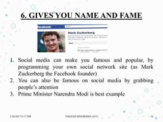 1. Social media can make you famous and popular, by
programming your own social network site (as Mark
Zuckerberg the Facebook founder)
2. You can also be famous on social media by grabbing
people’s attention
3. Prime Minister Narendra Modi is best example
6. GIVES YOU NAME AND FAME
3/30/2017 9:17 PM YOGESH SINGRODIA (437) 10
 