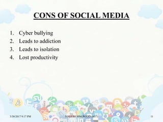 CONS OF SOCIAL MEDIA
1. Cyber bullying
2. Leads to addiction
3. Leads to isolation
4. Lost productivity
3/30/2017 9:17 PM YOGESH SINGRODIA (437) 11
 