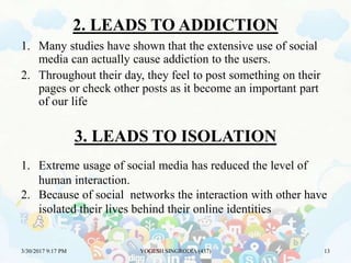 2. LEADS TO ADDICTION
1. Many studies have shown that the extensive use of social
media can actually cause addiction to the users.
2. Throughout their day, they feel to post something on their
pages or check other posts as it become an important part
of our life
3/30/2017 9:17 PM YOGESH SINGRODIA (437) 13
3. LEADS TO ISOLATION
1. Extreme usage of social media has reduced the level of
human interaction.
2. Because of social networks the interaction with other have
isolated their lives behind their online identities
 