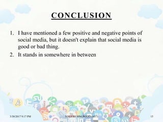CONCLUSION
1. I have mentioned a few positive and negative points of
social media, but it doesn't explain that social media is
good or bad thing.
2. It stands in somewhere in between
3/30/2017 9:17 PM YOGESH SINGRODIA (437) 15
 