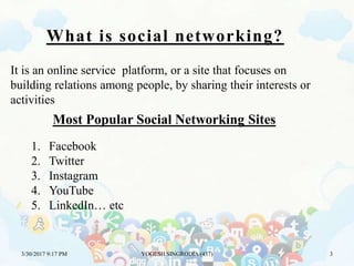 What is social networking?
It is an online service platform, or a site that focuses on
building relations among people, by sharing their interests or
activities
Most Popular Social Networking Sites
1. Facebook
2. Twitter
3. Instagram
4. YouTube
5. LinkedIn… etc
3/30/2017 9:17 PM YOGESH SINGRODIA (437) 3
 