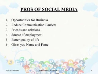 PROS OF SOCIAL MEDIA
1. Opportunities for Business
2. Reduce Communication Barriers
3. Friends and relations
4. Source of employment
5. Better quality of life
6. Gives you Name and Fame
3/30/2017 9:17 PM YOGESH SINGRODIA (437) 6
 