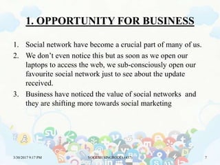 1. OPPORTUNITY FOR BUSINESS
1. Social network have become a crucial part of many of us.
2. We don’t even notice this but as soon as we open our
laptops to access the web, we sub-consciously open our
favourite social network just to see about the update
received.
3. Business have noticed the value of social networks and
they are shifting more towards social marketing
3/30/2017 9:17 PM YOGESH SINGRODIA (437) 7
 