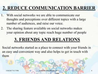2. REDUCE COMMUNICATION BARRIER
3/30/2017 9:17 PM YOGESH SINGRODIA (437) 8
1. With social networks we are able to communicate our
thoughts and perceptions over different topics with a large
number of audiences, and raise our voice.
2. The sharing feature available on social networks makes
your opinion about any topic reach huge number of people
3. FRIENDS AND RELATIONS
Social networks started as a place to connect with your friends in
an easy and convenient way and also helps to get in touch with
them
 