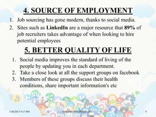 4. SOURCE OF EMPLOYMENT
1. Job sourcing has gone modern, thanks to social media.
2. Sites such as LinkedIn are a major resource that 89% of
job recruiters takes advantage of when looking to hire
potential employees
3/30/2017 9:17 PM YOGESH SINGRODIA (437) 9
5. BETTER QUALITY OF LIFE
1. Social media improves the standard of living of the
people by updating you in each department.
2. Take a close look at all the support groups on facebook
3. Members of these groups discuss their health
conditions, share important information's etc
 